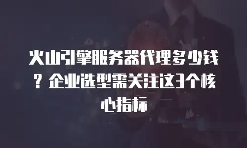 火山引擎服务器代理多少钱？企业选型需关注这3个核心指标