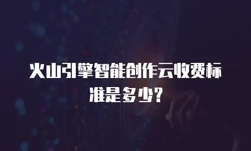 火山引擎智能创作云收费标准是多少？