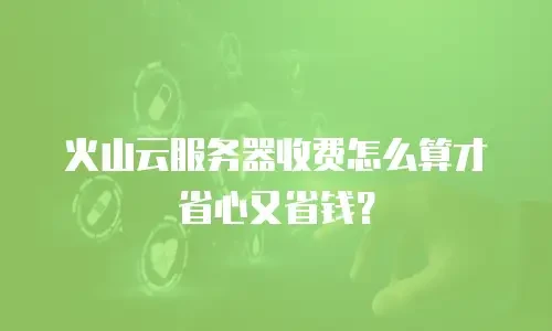 火山云服务器收费怎么算才省心又省钱？