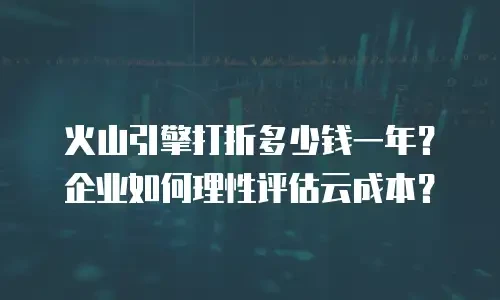 火山引擎打折多少钱一年？企业如何理性评估云成本？