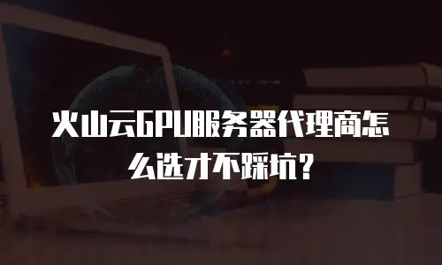 火山云GPU服务器代理商怎么选才不踩坑？