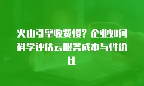 火山引擎收费慢？企业如何科学评估云服务成本与性价比