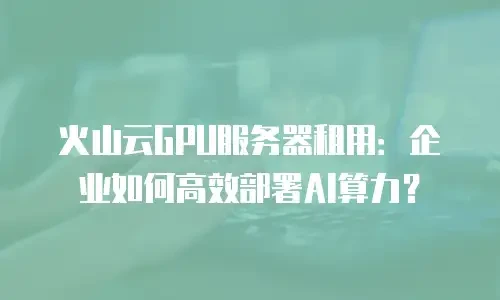火山云GPU服务器租用：企业如何高效部署AI算力？
