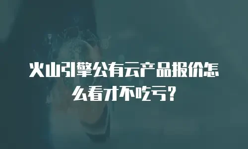 火山引擎公有云产品报价怎么看才不吃亏？