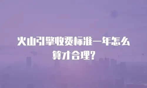 火山引擎收费标准一年怎么算才合理？