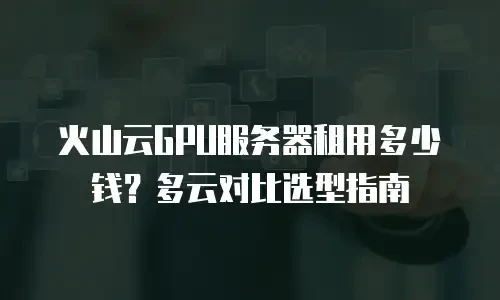 火山云GPU服务器租用多少钱？多云对比选型指南