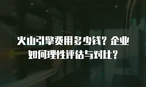 火山引擎费用多少钱？企业如何理性评估与对比？
