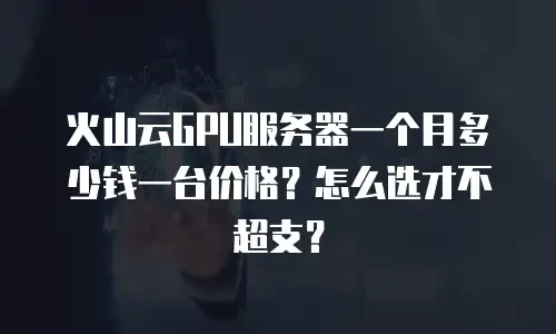 火山云GPU服务器一个月多少钱一台价格？怎么选才不超支？