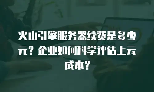 火山引擎服务器续费是多少元？企业如何科学评估上云成本？