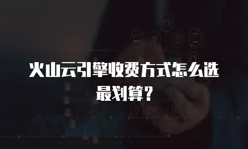 火山云引擎收费方式怎么选最划算？