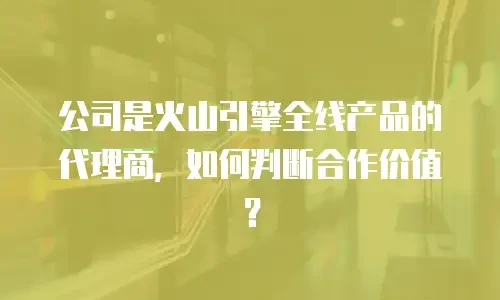 公司是火山引擎全线产品的代理商，如何判断合作价值？