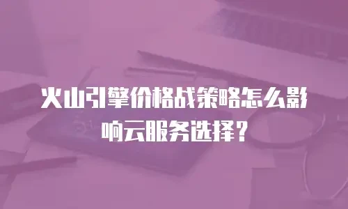 火山引擎价格战策略怎么影响云服务选择？