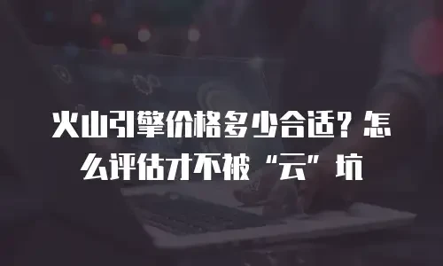 火山引擎价格多少合适？怎么评估才不被“云”坑