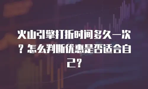 火山引擎打折时间多久一次？怎么判断优惠是否适合自己？