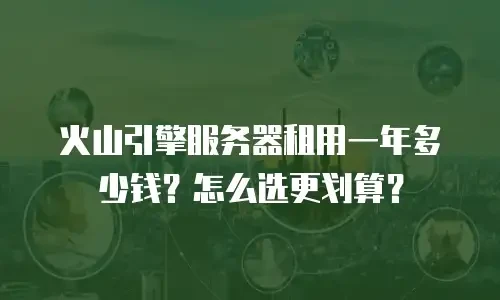 火山引擎服务器租用一年多少钱？怎么选更划算？