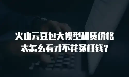 火山云豆包大模型租赁价格表怎么看才不花冤枉钱？