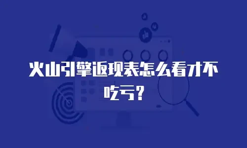 火山引擎返现表怎么看才不吃亏？