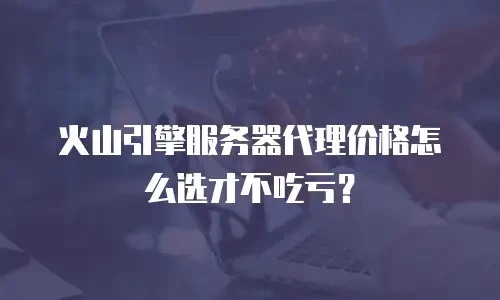 火山引擎服务器代理价格怎么选才不吃亏？