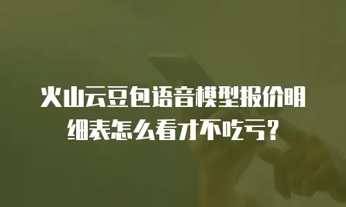 火山云豆包语音模型报价明细表怎么看才不吃亏？