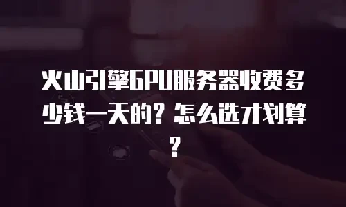 火山引擎GPU服务器收费多少钱一天的？怎么选才划算？