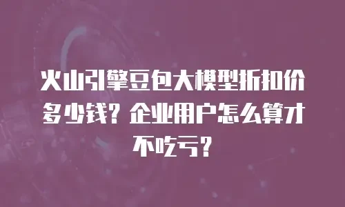 火山引擎豆包大模型折扣价多少钱？企业用户怎么算才不吃亏？