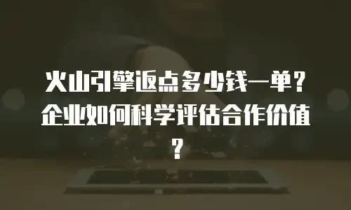火山引擎返点多少钱一单？企业如何科学评估合作价值？