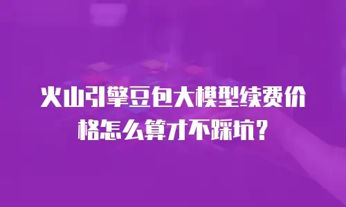火山引擎豆包大模型续费价格怎么算才不踩坑？