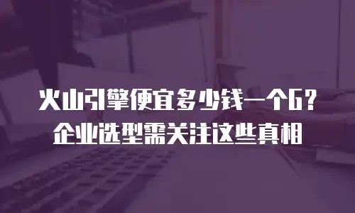 火山引擎便宜多少钱一个G？企业选型需关注这些真相
