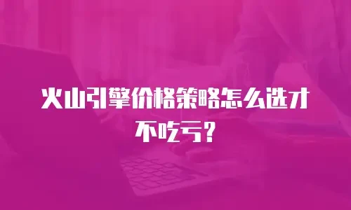 火山引擎价格策略怎么选才不吃亏？