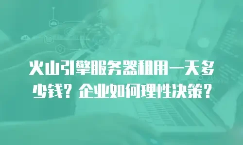 火山引擎服务器租用一天多少钱？企业如何理性决策？