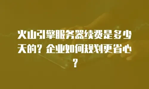 火山引擎服务器续费是多少天的？企业如何规划更省心？