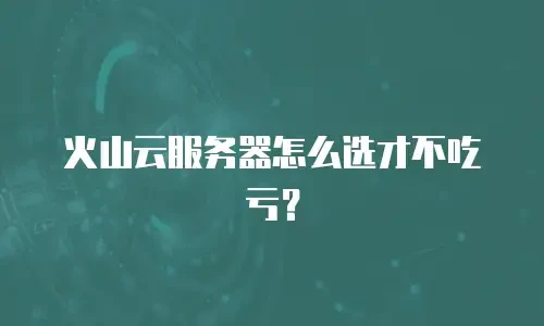 火山云服务器怎么选才不吃亏？