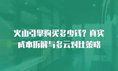 火山引擎购买多少钱？真实成本拆解与多云对比策略