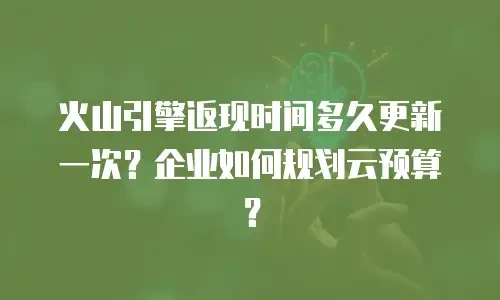 火山引擎返现时间多久更新一次？企业如何规划云预算？