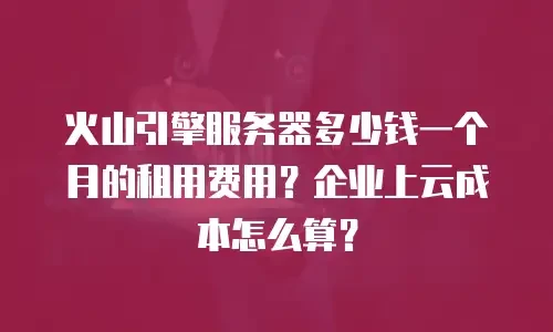火山引擎服务器多少钱一个月的租用费用？企业上云成本怎么算？
