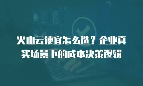 火山云便宜怎么选？企业真实场景下的成本决策逻辑