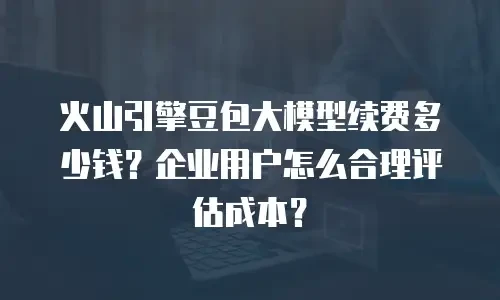 火山引擎豆包大模型续费多少钱？企业用户怎么合理评估成本？