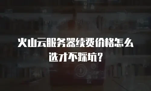 火山云服务器续费价格怎么选才不踩坑？