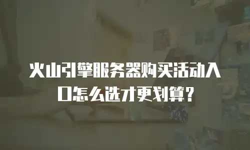 火山引擎服务器购买活动入口怎么选才更划算？