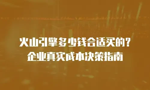 火山引擎多少钱合适买的？企业真实成本决策指南