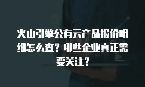火山引擎公有云产品报价明细怎么查？哪些企业真正需要关注？