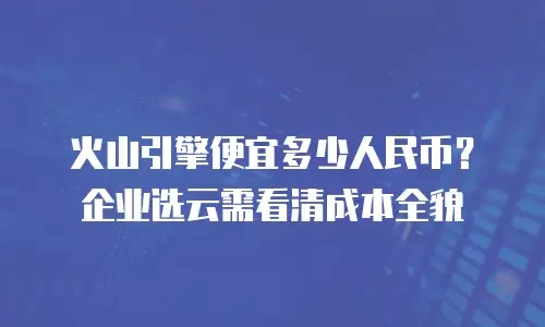 火山引擎便宜多少人民币？企业选云需看清成本全貌