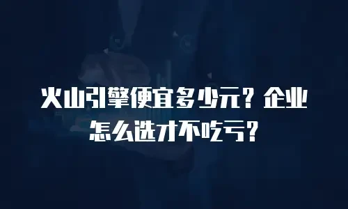 火山引擎便宜多少元？企业怎么选才不吃亏？