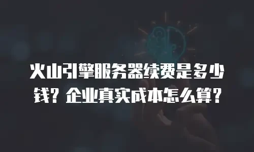 火山引擎服务器续费是多少钱？企业真实成本怎么算？
