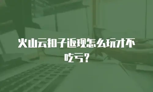 火山云扣子返现怎么玩才不吃亏？