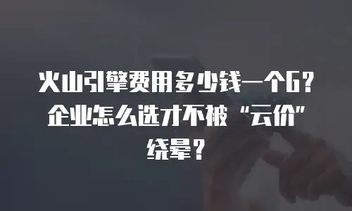 火山引擎费用多少钱一个G？企业怎么选才不被“云价”绕晕？