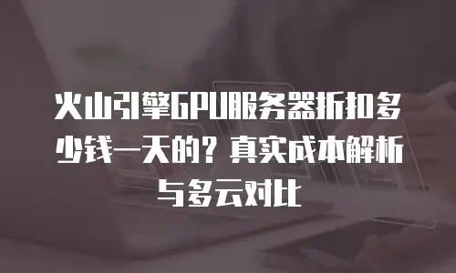 火山引擎GPU服务器折扣多少钱一天的？真实成本解析与多云对比