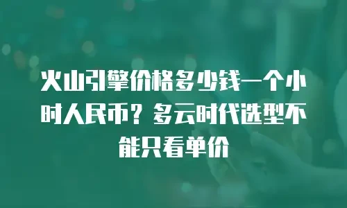 火山引擎价格多少钱一个小时人民币？多云时代选型不能只看单价