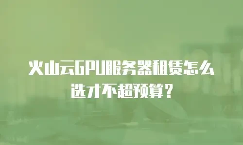 火山云GPU服务器租赁怎么选才不超预算？
