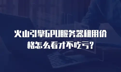 火山引擎GPU服务器租用价格怎么看才不吃亏？